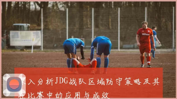 深入分析JDG战队区域防守策略及其在比赛中的应用与成效