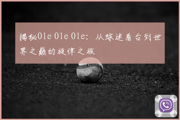 揭秘Ole Ole Ole:从球迷看台到世界之巅的旋律之旅