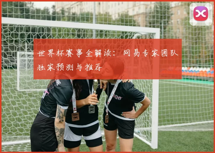 世界杯赛事全解读：网易专家团队独家预测与推荐