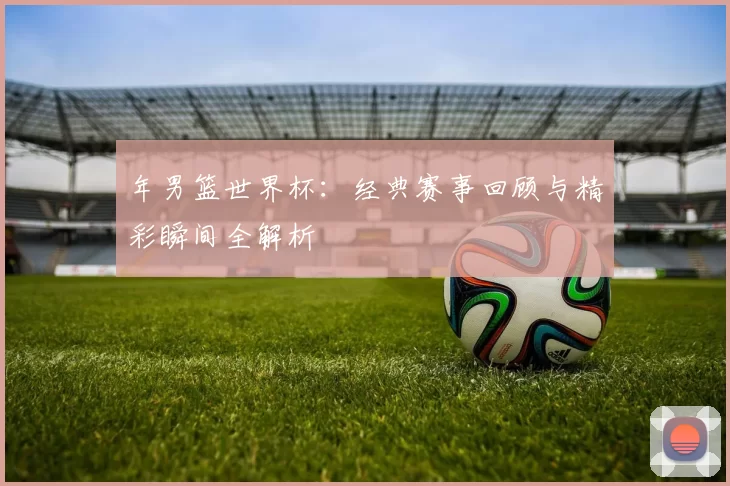 年男篮世界杯:经典赛事回顾与精彩瞬间全解析