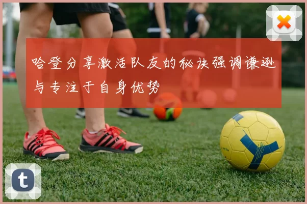 哈登分享激活队友的秘诀强调谦逊与专注于自身优势