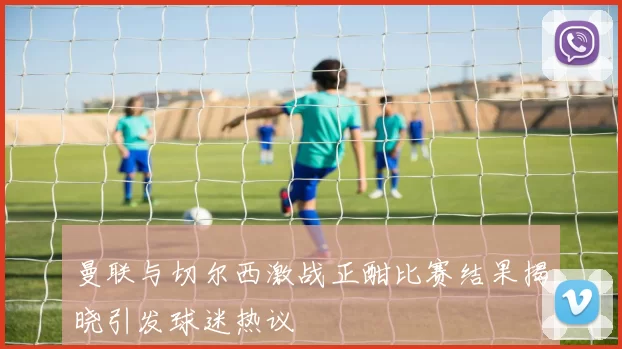 曼联与切尔西激战正酣比赛结果揭晓引发球迷热议