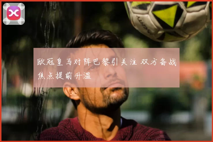 欧冠皇马对阵巴黎引关注 双方备战焦点提前升温