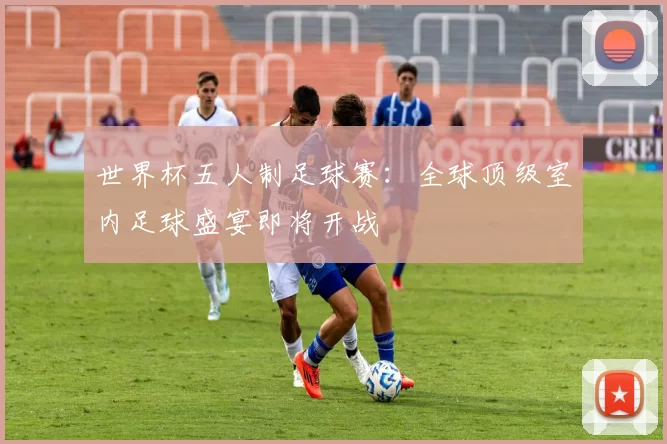 世界杯五人制足球赛：全球顶级室内足球盛宴即将开战