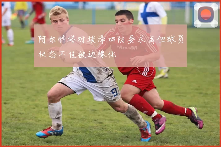 阿尔特塔对埃泽回防要求高但球员状态不佳被边缘化