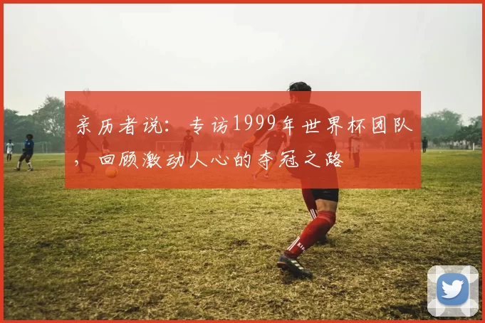 亲历者说:专访1999年世界杯团队,回顾激动人心的夺冠之路