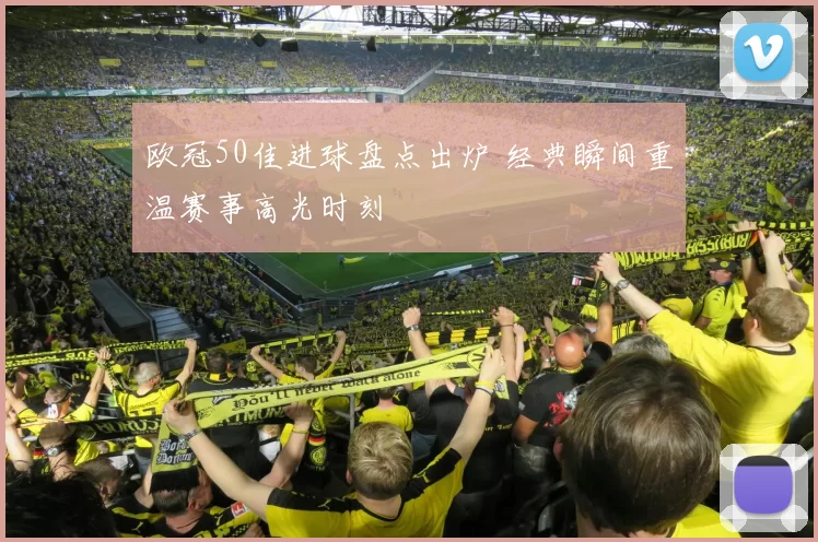 欧冠50佳进球盘点出炉 经典瞬间重温赛事高光时刻