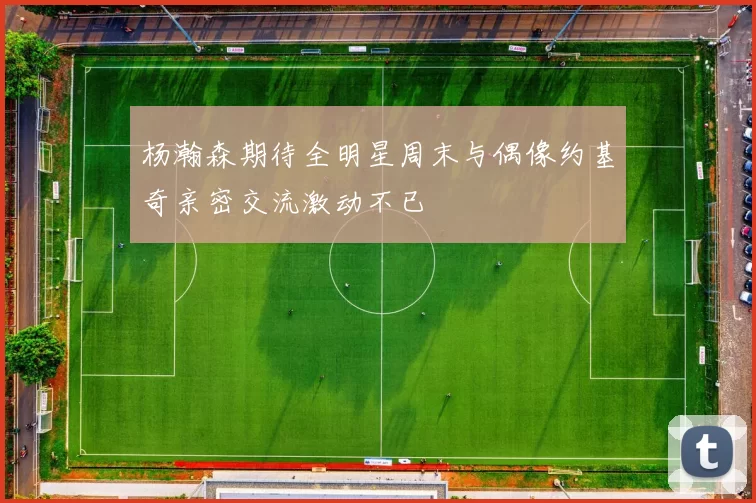 杨瀚森期待全明星周末与偶像约基奇亲密交流激动不已
