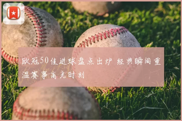 欧冠50佳进球盘点出炉 经典瞬间重温赛事高光时刻