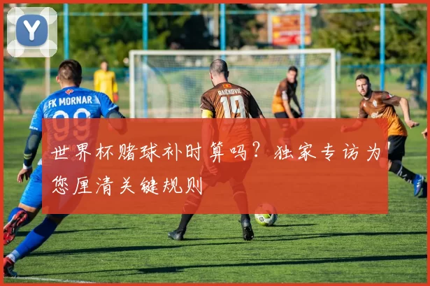 世界杯赌球补时算吗?独家专访为您厘清关键规则