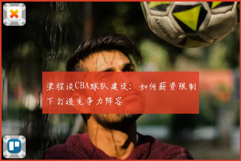 梁程谈CBA球队建设:如何薪资限制下打造竞争力阵容