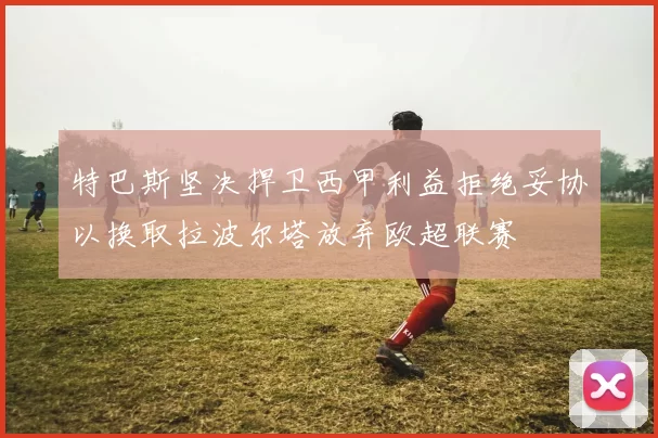 特巴斯坚决捍卫西甲利益拒绝妥协以换取拉波尔塔放弃欧超联赛