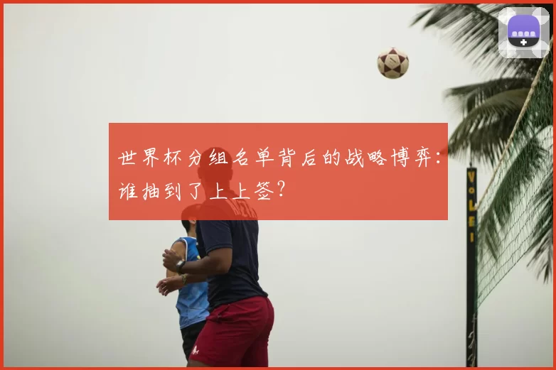 世界杯分组名单背后的战略博弈:谁抽到了上上签?