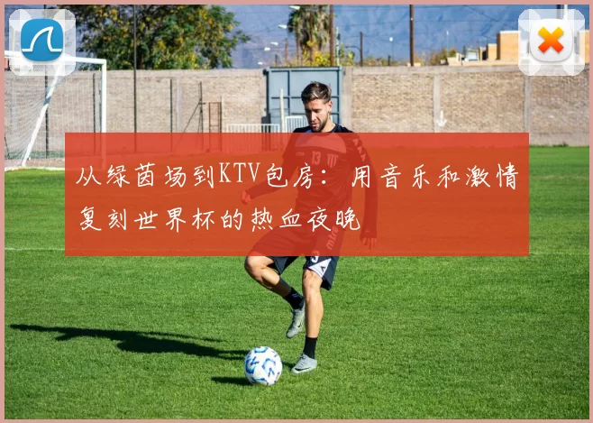 从绿茵场到KTV包房：用音乐和激情复刻世界杯的热血夜晚