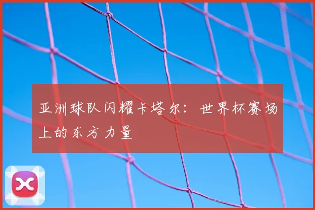 亚洲球队闪耀卡塔尔:世界杯赛场上的东方力量