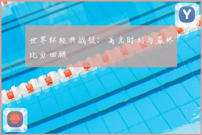 世界杯经典战役：高光时刻与最终比分回顾