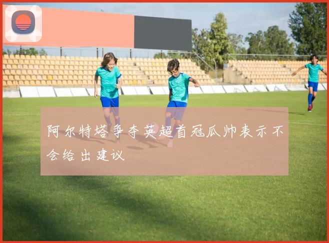 阿尔特塔争夺英超首冠瓜帅表示不会给出建议