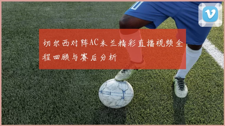 切尔西对阵AC米兰精彩直播视频全程回顾与赛后分析