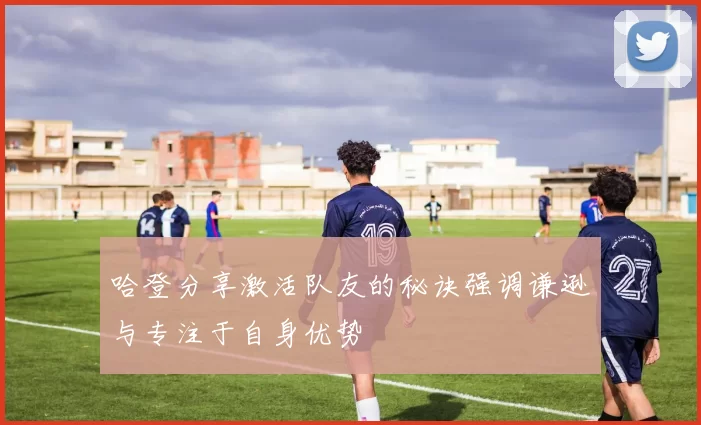 哈登分享激活队友的秘诀强调谦逊与专注于自身优势