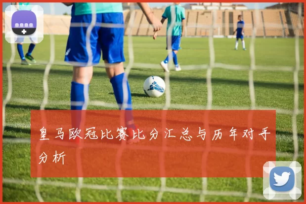 皇马欧冠比赛比分汇总与历年对手分析