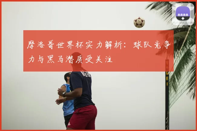 摩洛哥世界杯实力解析:球队竞争力与黑马潜质受关注