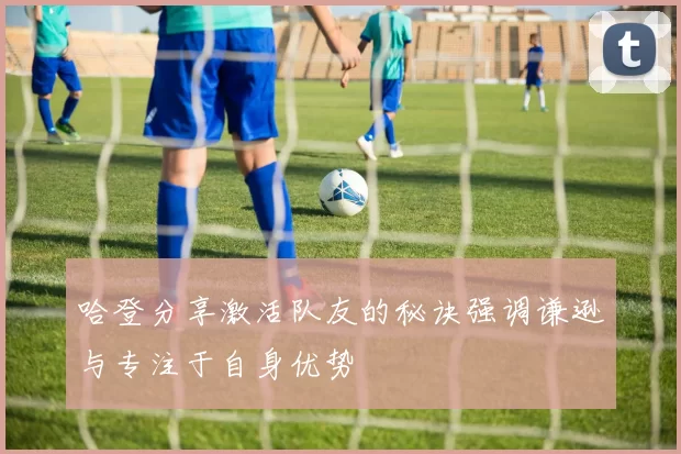 哈登分享激活队友的秘诀强调谦逊与专注于自身优势