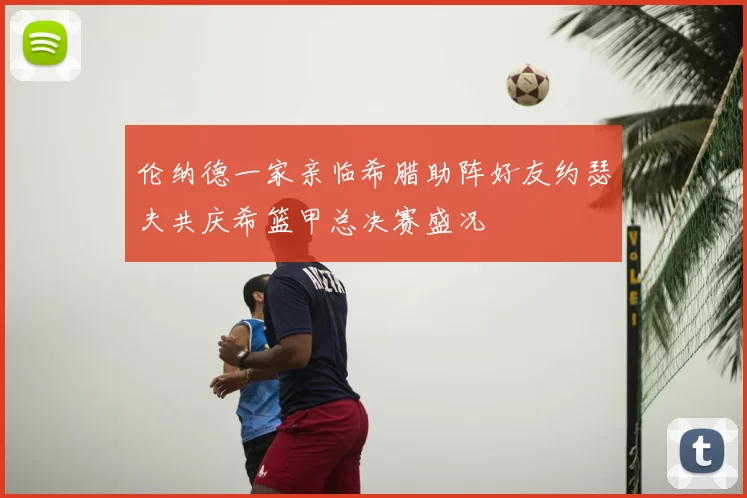 伦纳德一家亲临希腊助阵好友约瑟夫共庆希篮甲总决赛盛况