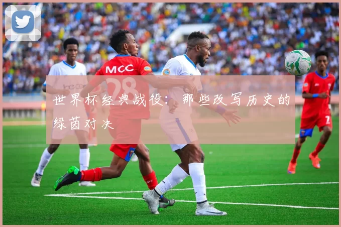 世界杯经典战役:那些改写历史的绿茵对决
