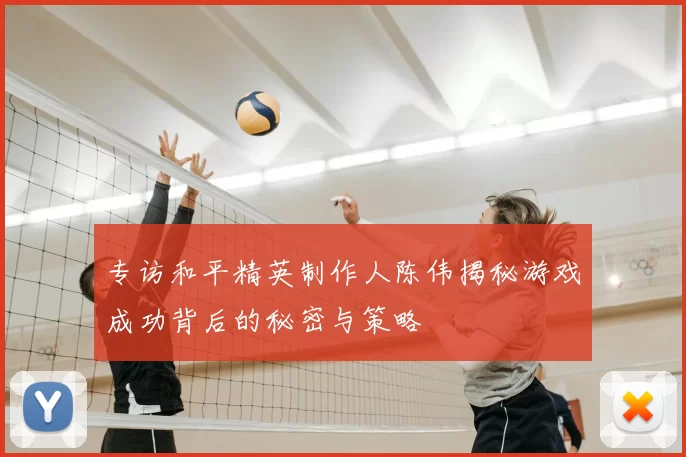 专访和平精英制作人陈伟揭秘游戏成功背后的秘密与策略