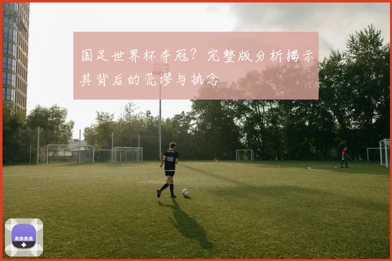 国足世界杯夺冠?完整版分析揭示其背后的荒谬与执念
