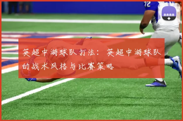 英超中游球队打法:英超中游球队的战术风格与比赛策略