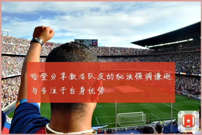 哈登分享激活队友的秘诀强调谦逊与专注于自身优势
