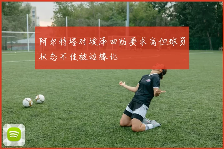 阿尔特塔对埃泽回防要求高但球员状态不佳被边缘化