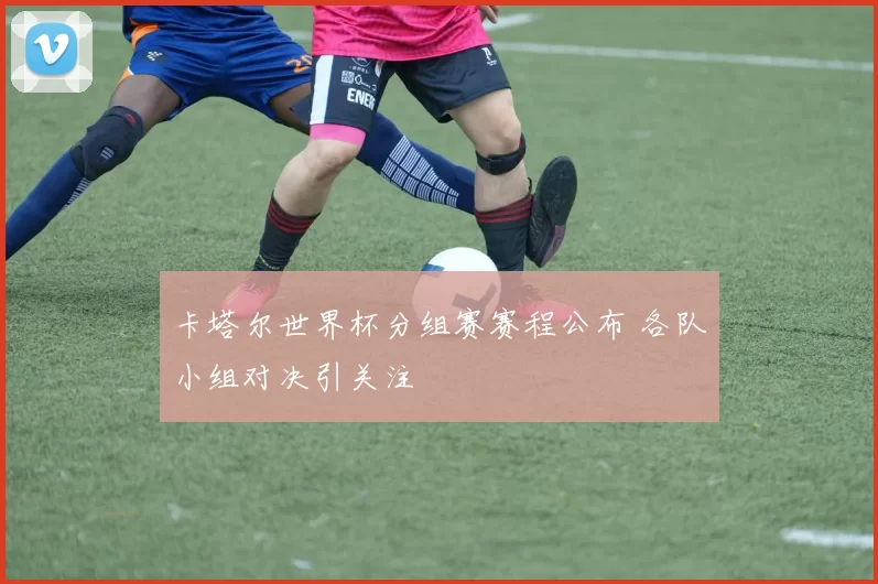 卡塔尔世界杯分组赛赛程公布 各队小组对决引关注