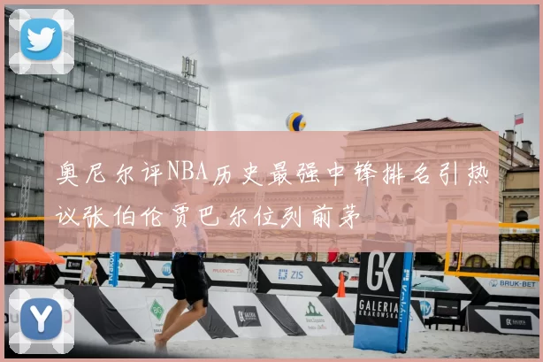 奥尼尔评NBA历史最强中锋排名引热议张伯伦贾巴尔位列前茅