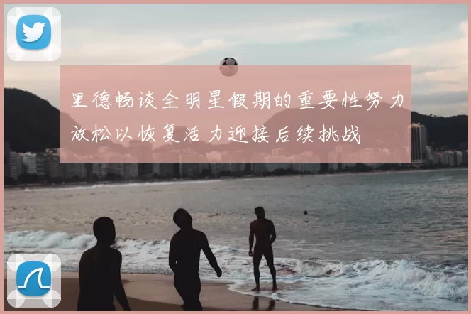 里德畅谈全明星假期的重要性努力放松以恢复活力迎接后续挑战