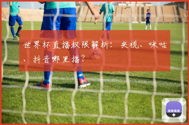 世界杯直播权限解析：央视、咪咕、抖音哪里播？