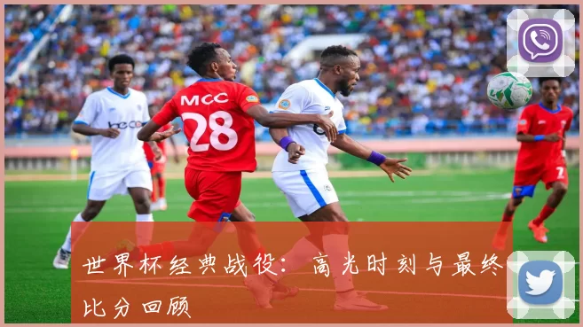 世界杯经典战役:高光时刻与最终比分回顾