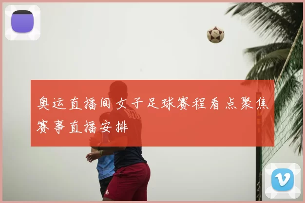 奥运直播间女子足球赛程看点聚焦赛事直播安排