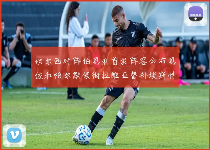 切尔西对阵伯恩利首发阵容公布恩佐和帕尔默领衔拉维亚替补埃斯特旺因伤缺席