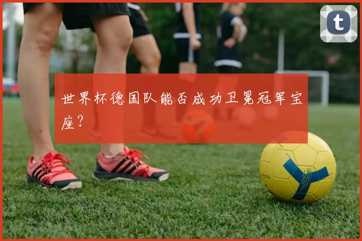 世界杯德国队能否成功卫冕冠军宝座？