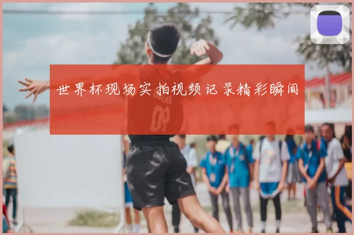 世界杯现场实拍视频记录精彩瞬间